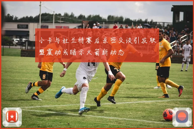 小卡与杜兰特赛后亲密交谈引发联盟震动或暗示火箭新动态