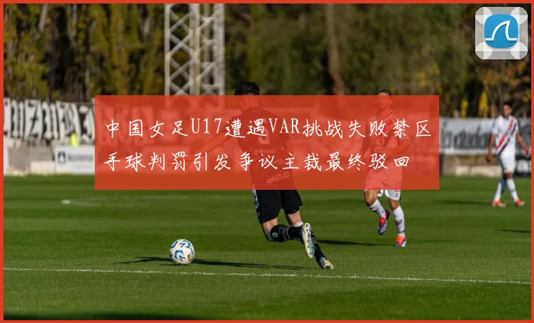 中国女足U17遭遇VAR挑战失败禁区手球判罚引发争议主裁最终驳回