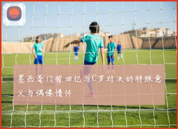 墨西哥门将回忆与C罗对决的特殊意义与偶像情怀