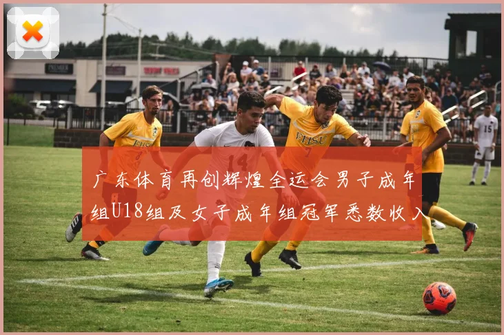 广东体育再创辉煌全运会男子成年组U18组及女子成年组冠军悉数收入囊中