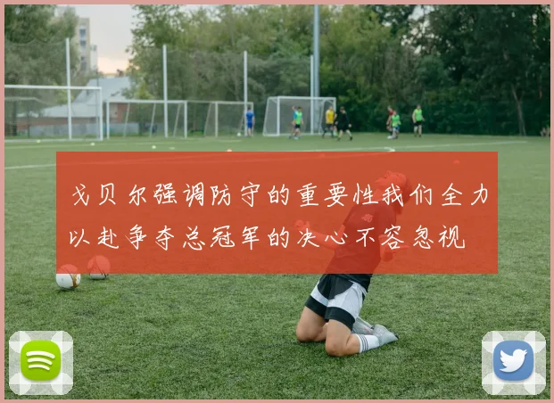戈贝尔强调防守的重要性我们全力以赴争夺总冠军的决心不容忽视