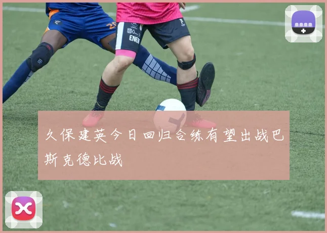 久保建英今日回归合练有望出战巴斯克德比战