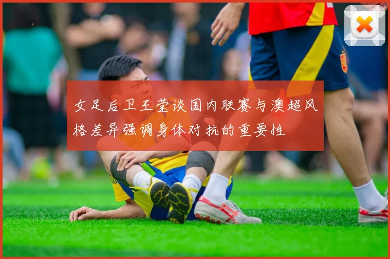 女足后卫王莹谈国内联赛与澳超风格差异强调身体对抗的重要性