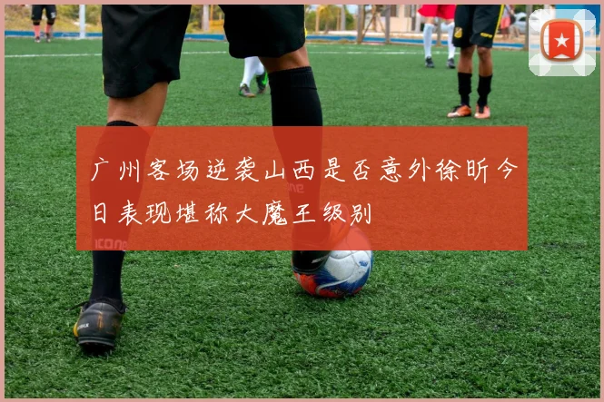 广州客场逆袭山西是否意外徐昕今日表现堪称大魔王级别