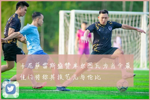 卡尼萨雷斯盛赞库尔图瓦为当今最佳门将称其技艺无与伦比