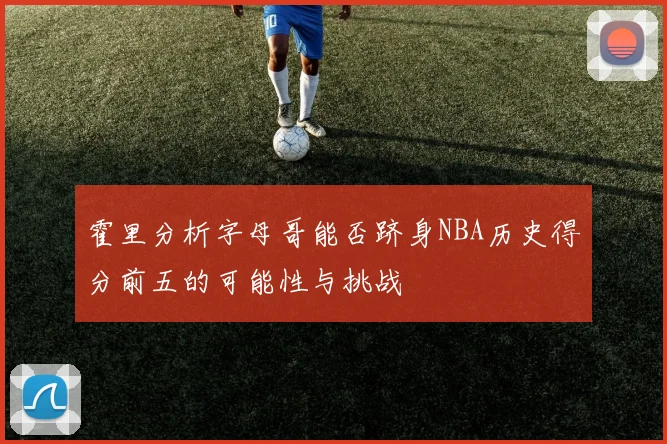 霍里分析字母哥能否跻身NBA历史得分前五的可能性与挑战
