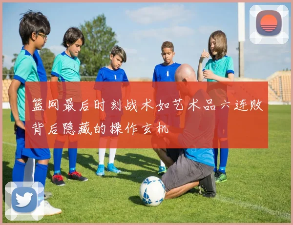 篮网最后时刻战术如艺术品六连败背后隐藏的操作玄机