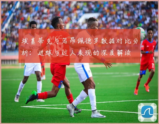 埃基蒂克与若昂佩德罗数据对比分析：进球与过人表现的深度解读