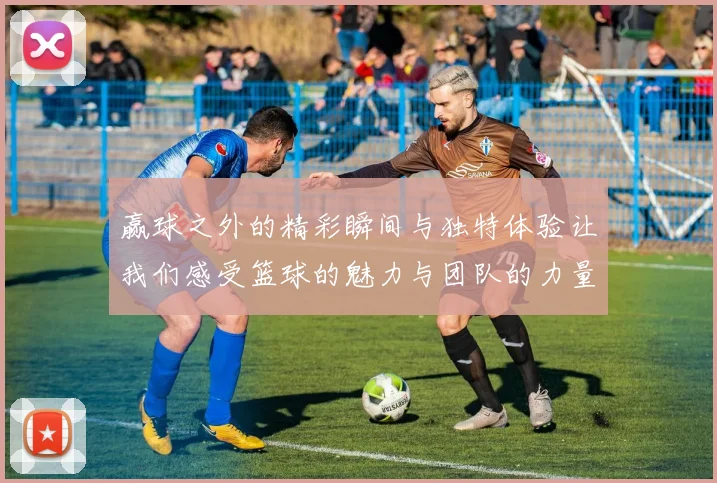 赢球之外的精彩瞬间与独特体验让我们感受篮球的魅力与团队的力量