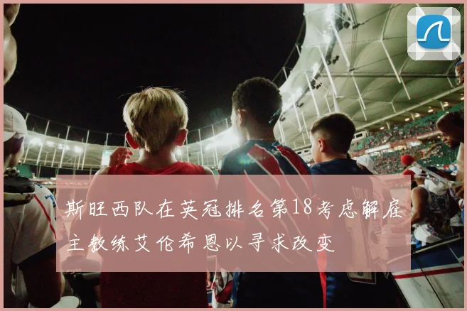 斯旺西队在英冠排名第18考虑解雇主教练艾伦希恩以寻求改变