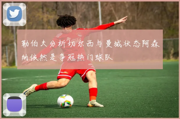 勒伯夫分析切尔西与曼城状态阿森纳依然是争冠热门球队