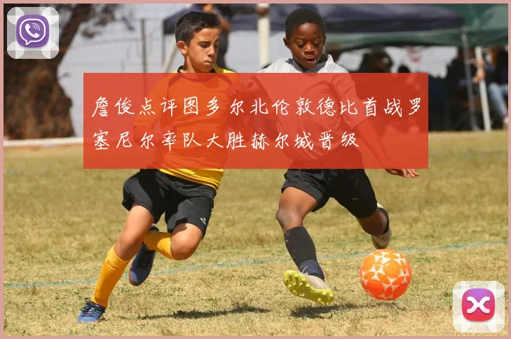 詹俊点评图多尔北伦敦德比首战罗塞尼尔率队大胜赫尔城晋级