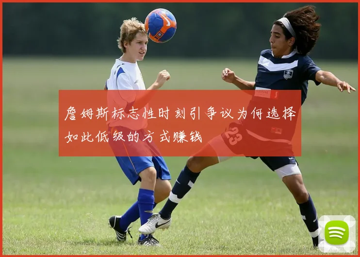 詹姆斯标志性时刻引争议为何选择如此低级的方式赚钱