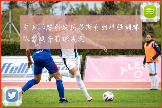罚丢16球引发反思斯普利特强调球队需提升罚球表现