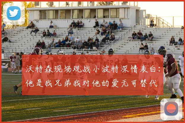 沃特森现场观战小波特深情表白：他是我兄弟我对他的爱无可替代