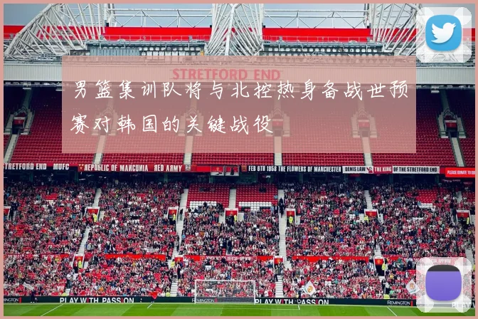 男篮集训队将与北控热身备战世预赛对韩国的关键战役