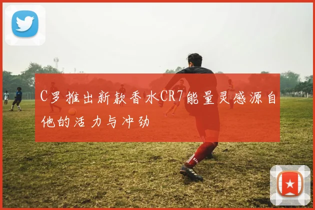 C罗推出新款香水CR7能量灵感源自他的活力与冲劲